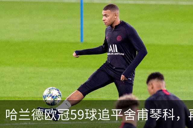 哈兰德欧冠59球追平舍甫琴科，再进1球将刷新梅西两项纪录