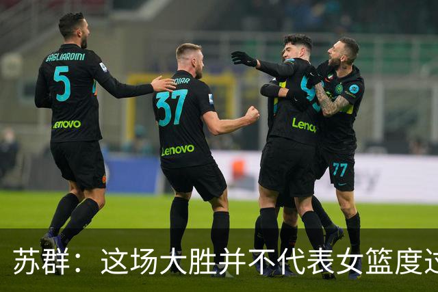 苏群：这场大胜并不代表女篮度过危机 因宫导面对的形势还是那些